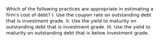 Which of the following practices are appropriate in estimating a firm's cost of debt? I. Use the coupon rate on outstanding debt that is investment grade. II. Use the yield to maturity on outstanding debt that is investment grade. III. Use the yield to maturity on outstanding debt that is below investment grade.