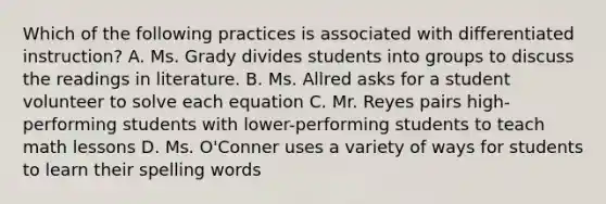 Which of the following practices is associated with differentiated instruction? A. Ms. Grady divides students into groups to discuss the readings in literature. B. Ms. Allred asks for a student volunteer to solve each equation C. Mr. Reyes pairs high-performing students with lower-performing students to teach math lessons D. Ms. O'Conner uses a variety of ways for students to learn their spelling words