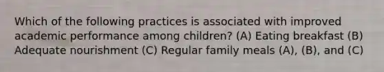 Which of the following practices is associated with improved academic performance among children? (A) Eating breakfast (B) Adequate nourishment (C) Regular family meals (A), (B), and (C)