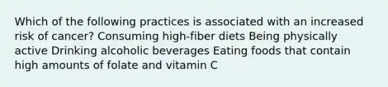 Which of the following practices is associated with an increased risk of cancer? Consuming high-fiber diets Being physically active Drinking alcoholic beverages Eating foods that contain high amounts of folate and vitamin C