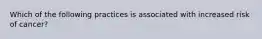 Which of the following practices is associated with increased risk of cancer?