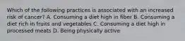 Which of the following practices is associated with an increased risk of cancer? A. Consuming a diet high in fiber B. Consuming a diet rich in fruits and vegetables C. Consuming a diet high in processed meats D. Being physically active