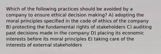 Which of the following practices should be avoided by a company to ensure ethical decision making? A) adopting the moral principles specified in the code of ethics of the company B) protecting the fundamental rights of stakeholders C) auditing past decisions made in the company D) placing its economic interests before its moral principles E) taking care of the interests of external stakeholders