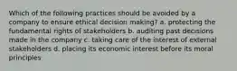 Which of the following practices should be avoided by a company to ensure ethical decision making? a. protecting the fundamental rights of stakeholders b. auditing past decisions made in the company c. taking care of the interest of external stakeholders d. placing its economic interest before its moral principles