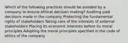 Which of the following practices should be avoided by a company to ensure ethical decision making? Auditing past decisions made in the company Protecting the fundamental rights of stakeholders Taking care of the interests of external stakeholders Placing its economic interests before its moral principles Adopting the moral principles specified in the code of ethics of the company