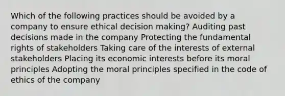 Which of the following practices should be avoided by a company to ensure ethical decision making? Auditing past decisions made in the company Protecting the fundamental rights of stakeholders Taking care of the interests of external stakeholders Placing its economic interests before its moral principles Adopting the moral principles specified in the code of ethics of the company