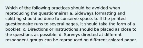 Which of the following practices should be avoided when reproducing the questionnaire? a. Sideways formatting and splitting should be done to conserve space. b. If the printed questionnaire runs to several pages, it should take the form of a booklet. c. Directions or instructions should be placed as close to the questions as possible. d. Surveys directed at different respondent groups can be reproduced on different colored paper.