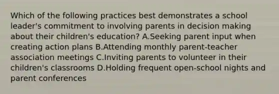 Which of the following practices best demonstrates a school leader's commitment to involving parents in decision making about their children's education? A.Seeking parent input when creating action plans B.Attending monthly parent-teacher association meetings C.Inviting parents to volunteer in their children's classrooms D.Holding frequent open-school nights and parent conferences