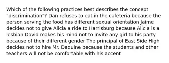 Which of the following practices best describes the concept "discrimination"? Dan refuses to eat in the cafeteria because the person serving the food has different sexual orientation Jaime decides not to give Alicia a ride to Harrisburg because Alicia is a lesbian David makes his mind not to invite any girl to his party because of their different gender The principal of East Side High decides not to hire Mr. Daquine because the students and other teachers will not be comfortable with his accent