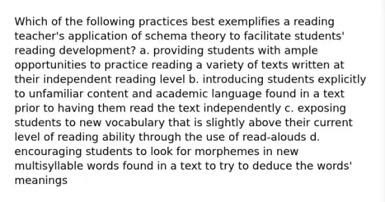 Which of the following practices best exemplifies a reading teacher's application of schema theory to facilitate students' reading development? a. providing students with ample opportunities to practice reading a variety of texts written at their independent reading level b. introducing students explicitly to unfamiliar content and academic language found in a text prior to having them read the text independently c. exposing students to new vocabulary that is slightly above their current level of reading ability through the use of read-alouds d. encouraging students to look for morphemes in new multisyllable words found in a text to try to deduce the words' meanings