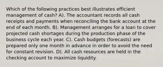 Which of the following practices best illustrates efficient management of cash? A). The accountant records all cash receipts and payments when reconciling the bank account at the end of each month. B). Management arranges for a loan to cover projected cash shortages during the production phase of the business cycle each year. C). Cash budgets (forecasts) are prepared only one month in advance in order to avoid the need for constant revision. D). All cash resources are held in the checking account to maximize liquidity.