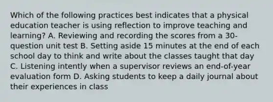 Which of the following practices best indicates that a physical education teacher is using reflection to improve teaching and learning? A. Reviewing and recording the scores from a 30-question unit test B. Setting aside 15 minutes at the end of each school day to think and write about the classes taught that day C. Listening intently when a supervisor reviews an end-of-year evaluation form D. Asking students to keep a daily journal about their experiences in class