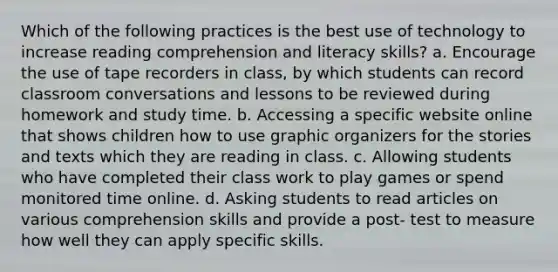 Which of the following practices is the best use of technology to increase reading comprehension and literacy skills? a. Encourage the use of tape recorders in class, by which students can record classroom conversations and lessons to be reviewed during homework and study time. b. Accessing a specific website online that shows children how to use graphic organizers for the stories and texts which they are reading in class. c. Allowing students who have completed their class work to play games or spend monitored time online. d. Asking students to read articles on various comprehension skills and provide a post- test to measure how well they can apply specific skills.