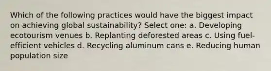 Which of the following practices would have the biggest impact on achieving global sustainability? Select one: a. Developing ecotourism venues b. Replanting deforested areas c. Using fuel-efficient vehicles d. Recycling aluminum cans e. Reducing human population size