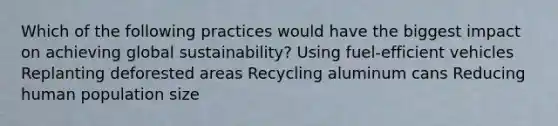 Which of the following practices would have the biggest impact on achieving global sustainability? Using fuel-efficient vehicles Replanting deforested areas Recycling aluminum cans Reducing human population size