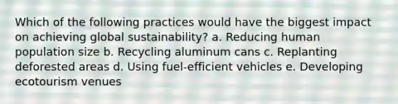 Which of the following practices would have the biggest impact on achieving global sustainability? a. Reducing human population size b. Recycling aluminum cans c. Replanting deforested areas d. Using fuel-efficient vehicles e. Developing ecotourism venues