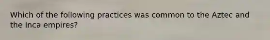 Which of the following practices was common to the Aztec and the Inca empires?