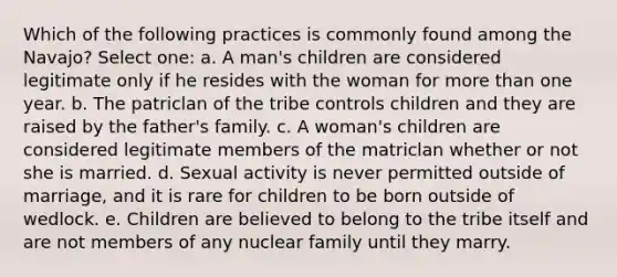 Which of the following practices is commonly found among the Navajo? Select one: a. A man's children are considered legitimate only if he resides with the woman for <a href='https://www.questionai.com/knowledge/keWHlEPx42-more-than' class='anchor-knowledge'>more than</a> one year. b. The patriclan of the tribe controls children and they are raised by the father's family. c. A woman's children are considered legitimate members of the matriclan whether or not she is married. d. Sexual activity is never permitted outside of marriage, and it is rare for children to be born outside of wedlock. e. Children are believed to belong to the tribe itself and are not members of any nuclear family until they marry.