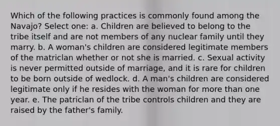 Which of the following practices is commonly found among the Navajo? Select one: a. Children are believed to belong to the tribe itself and are not members of any nuclear family until they marry. b. A woman's children are considered legitimate members of the matriclan whether or not she is married. c. Sexual activity is never permitted outside of marriage, and it is rare for children to be born outside of wedlock. d. A man's children are considered legitimate only if he resides with the woman for more than one year. e. The patriclan of the tribe controls children and they are raised by the father's family.