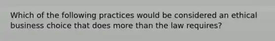 Which of the following practices would be considered an ethical business choice that does <a href='https://www.questionai.com/knowledge/keWHlEPx42-more-than' class='anchor-knowledge'>more than</a> the law requires?