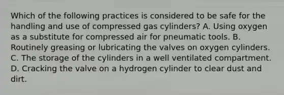 Which of the following practices is considered to be safe for the handling and use of compressed gas cylinders? A. Using oxygen as a substitute for compressed air for pneumatic tools. B. Routinely greasing or lubricating the valves on oxygen cylinders. C. The storage of the cylinders in a well ventilated compartment. D. Cracking the valve on a hydrogen cylinder to clear dust and dirt.