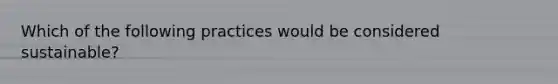 Which of the following practices would be considered sustainable?