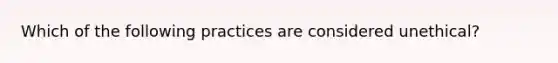 Which of the following practices are considered unethical?