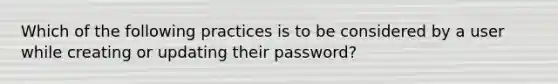 Which of the following practices is to be considered by a user while creating or updating their password?