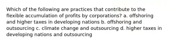 Which of the following are practices that contribute to the flexible accumulation of profits by corporations? a. offshoring and higher taxes in developing nations b. offshoring and outsourcing c. climate change and outsourcing d. higher taxes in developing nations and outsourcing