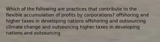 Which of the following are practices that contribute to the flexible accumulation of profits by corporations? offshoring and higher taxes in developing nations offshoring and outsourcing climate change and outsourcing higher taxes in developing nations and outsourcing