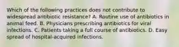 Which of the following practices does not contribute to widespread antibiotic resistance? A. Routine use of antibiotics in animal feed. B. Physicians prescribing antibiotics for viral infections. C. Patients taking a full course of antibiotics. D. Easy spread of hospital-acquired infections.