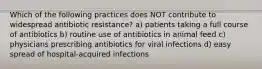 Which of the following practices does NOT contribute to widespread antibiotic resistance? a) patients taking a full course of antibiotics b) routine use of antibiotics in animal feed c) physicians prescribing antibiotics for viral infections d) easy spread of hospital-acquired infections