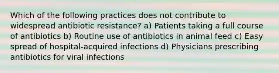 Which of the following practices does not contribute to widespread antibiotic resistance? a) Patients taking a full course of antibiotics b) Routine use of antibiotics in animal feed c) Easy spread of hospital-acquired infections d) Physicians prescribing antibiotics for viral infections