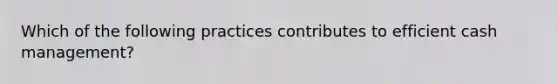 Which of the following practices contributes to efficient cash management?