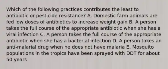 Which of the following practices contributes the least to antibiotic or pesticide resistance? A. Domestic farm animals are fed low doses of antibiotics to increase weight gain B. A person takes the full course of the appropriate antibiotic when she has a viral infection C. A person takes the full course of the appropriate antibiotic when she has a bacterial infection D. A person takes an anti-malarial drug when he does not have malaria E. Mosquito populations in the tropics have been sprayed with DDT for about 50 years