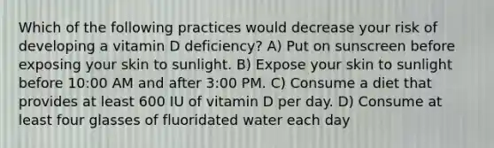 Which of the following practices would decrease your risk of developing a vitamin D deficiency? A) Put on sunscreen before exposing your skin to sunlight. B) Expose your skin to sunlight before 10:00 AM and after 3:00 PM. C) Consume a diet that provides at least 600 IU of vitamin D per day. D) Consume at least four glasses of fluoridated water each day