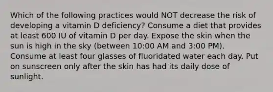 Which of the following practices would NOT decrease the risk of developing a vitamin D deficiency? Consume a diet that provides at least 600 IU of vitamin D per day. Expose the skin when the sun is high in the sky (between 10:00 AM and 3:00 PM). Consume at least four glasses of fluoridated water each day. Put on sunscreen only after the skin has had its daily dose of sunlight.