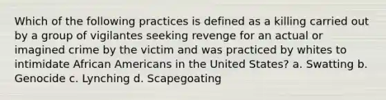 Which of the following practices is defined as a killing carried out by a group of vigilantes seeking revenge for an actual or imagined crime by the victim and was practiced by whites to intimidate African Americans in the United States? a. Swatting b. Genocide c. Lynching d. Scapegoating