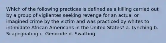 Which of the following practices is defined as a killing carried out by a group of vigilantes seeking revenge for an actual or imagined crime by the victim and was practiced by whites to intimidate <a href='https://www.questionai.com/knowledge/kktT1tbvGH-african-americans' class='anchor-knowledge'>african americans</a> in the United States? a. Lynching b. Scapegoating c. Genocide d. Swatting