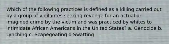 Which of the following practices is defined as a killing carried out by a group of vigilantes seeking revenge for an actual or imagined crime by the victim and was practiced by whites to intimidate African Americans in the United States? a. Genocide b. Lynching c. Scapegoating d Swatting