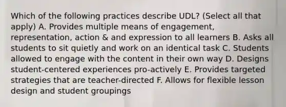 Which of the following practices describe UDL? (Select all that apply) A. Provides multiple means of engagement, representation, action & and expression to all learners B. Asks all students to sit quietly and work on an identical task C. Students allowed to engage with the content in their own way D. Designs student-centered experiences pro-actively E. Provides targeted strategies that are teacher-directed F. Allows for flexible lesson design and student groupings