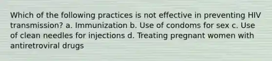 Which of the following practices is not effective in preventing HIV transmission? a. Immunization b. Use of condoms for sex c. Use of clean needles for injections d. Treating pregnant women with antiretroviral drugs