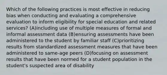 Which of the following practices is most effective in reducing bias when conducting and evaluating a comprehensive evaluation to inform eligibility for special education and related services? (A)including use of multiple measures of formal and informal assessment data (B)ensuring assessments have been administered to the student by familiar staff (C)prioritizing results from standardized assessment measures that have been administered to same-age peers (D)focusing on assessment results that have been normed for a student population in the student's suspected area of disability