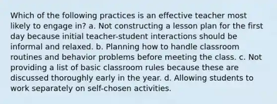 Which of the following practices is an effective teacher most likely to engage in? a. Not constructing a lesson plan for the first day because initial teacher-student interactions should be informal and relaxed. b. Planning how to handle classroom routines and behavior problems before meeting the class. c. Not providing a list of basic classroom rules because these are discussed thoroughly early in the year. d. Allowing students to work separately on self-chosen activities.