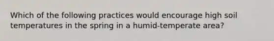 Which of the following practices would encourage high soil temperatures in the spring in a humid-temperate area?