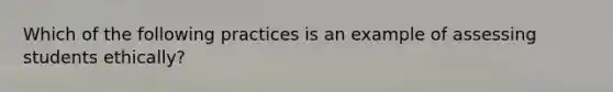 Which of the following practices is an example of assessing students ethically?