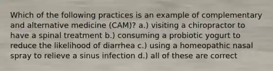 Which of the following practices is an example of complementary and alternative medicine (CAM)? a.) visiting a chiropractor to have a spinal treatment b.) consuming a probiotic yogurt to reduce the likelihood of diarrhea c.) using a homeopathic nasal spray to relieve a sinus infection d.) all of these are correct