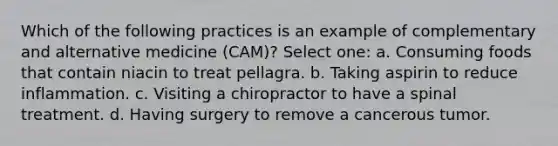 Which of the following practices is an example of complementary and alternative medicine (CAM)? Select one: a. Consuming foods that contain niacin to treat pellagra. b. Taking aspirin to reduce inflammation. c. Visiting a chiropractor to have a spinal treatment. d. Having surgery to remove a cancerous tumor.