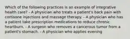 Which of the following practices is an example of integrative health care? - A physician who treats a patient's back pain with cortisone injections and massage therapy. - A physician who has a patient take prescription medications to reduce chronic heartburn. - A surgeon who removes a cancerous tumor from a patient's stomach. - A physician who applies evening