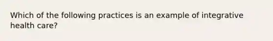 Which of the following practices is an example of integrative health care?